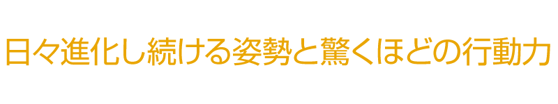 日々進化し続ける姿勢と驚くほどの行動力